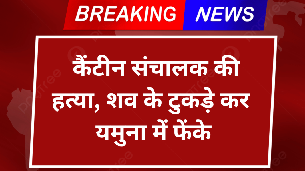 कैंटीन संचालक की हत्या, शव के टुकड़े कर यमुना में फेंके